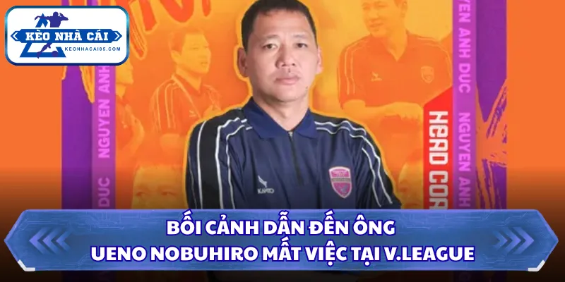 Ông Ueno Nobuhiro Mất Việc Tại V.League Và Lý Do Thực Tế 1 Bối cảnh dẫn đến ông Ueno Nobuhiro mất việc tại V.League